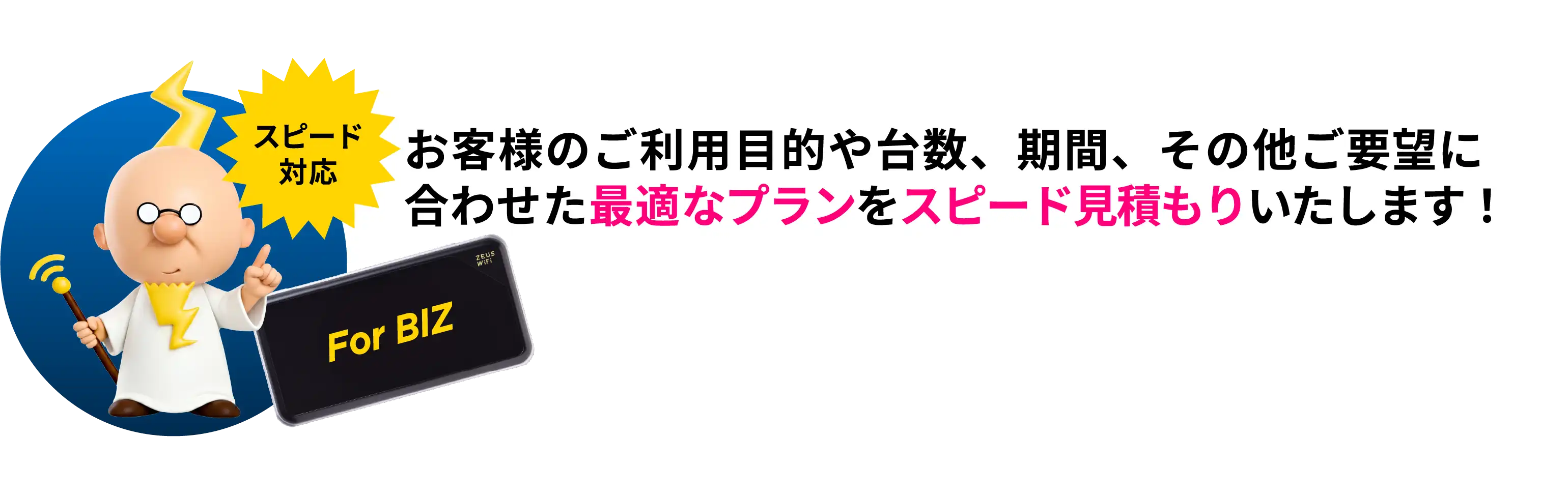 お客様のご利用目的や台数、期間その他ご要望に合わせた最適なプランをスピード見積もりいたします！